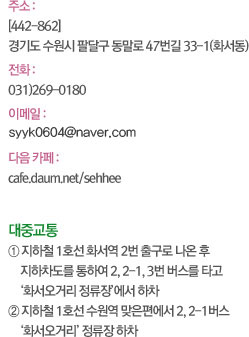 주소 : [442-862] 경기도 수원시 팔달구 동말로 47번길 33-1(화서동) 전화 :  031)269-0180 이메일 : hes2605@hanmail.net 다음 카페 : cafe.daum.net/sehhee 대중교통 ① 지하철 1호선 화서역 2번 출구로 나온 후 지하차도를 통하여 2, 2-1, 3번 버스를 타고 ‘화서오거리 정류장’에서 하차 ② 지하철 1호선 수원역 맞은편에서 2, 2-1버스 ‘화서오거리’ 정류장 하차